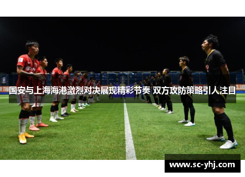 国安与上海海港激烈对决展现精彩节奏 双方攻防策略引人注目