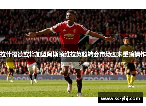 拉什福德或将加盟阿斯顿维拉英超转会市场迎来重磅操作