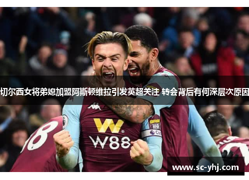 切尔西女将弟媳加盟阿斯顿维拉引发英超关注 转会背后有何深层次原因